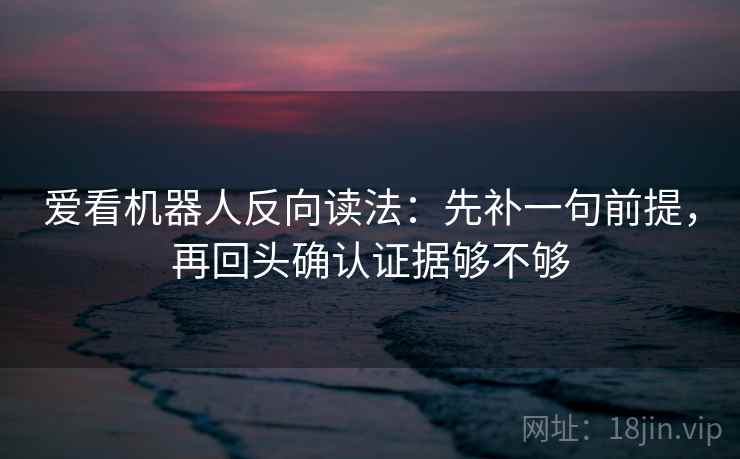 爱看机器人反向读法：先补一句前提，再回头确认证据够不够