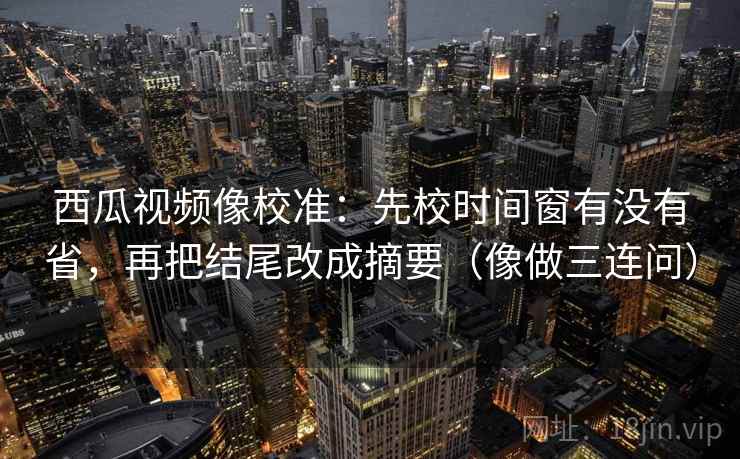 西瓜视频像校准：先校时间窗有没有省，再把结尾改成摘要（像做三连问）  第2张