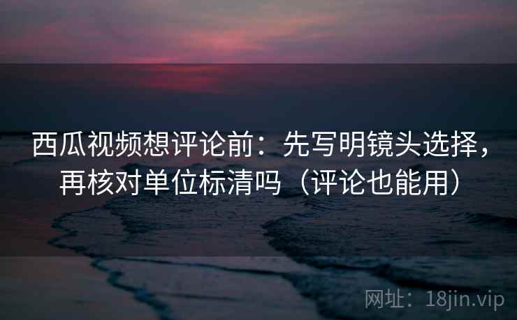 西瓜视频想评论前:先写明镜头选择,再核对单位标清吗(评论也能用) 第2张 西瓜视频想评论前:先写明镜头选择,再核对单位标清吗(评论也能用) 第2张