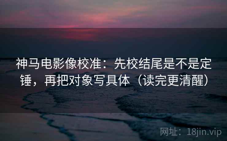 神马电影像校准：先校结尾是不是定锤，再把对象写具体（读完更清醒）