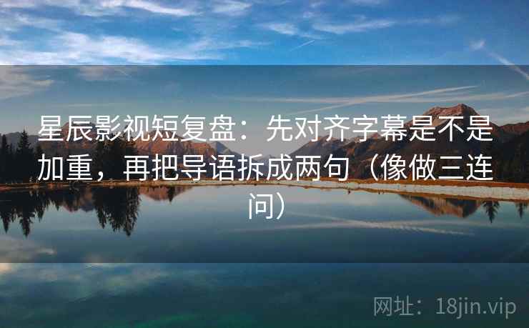 星辰影视短复盘：先对齐字幕是不是加重，再把导语拆成两句（像做三连问）  第2张