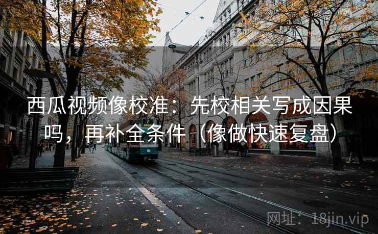西瓜视频像校准：先校相关写成因果吗，再补全条件（像做快速复盘）  第2张
