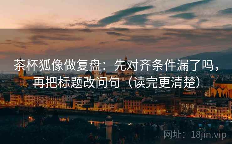 茶杯狐像做复盘：先对齐条件漏了吗，再把标题改问句（读完更清楚）