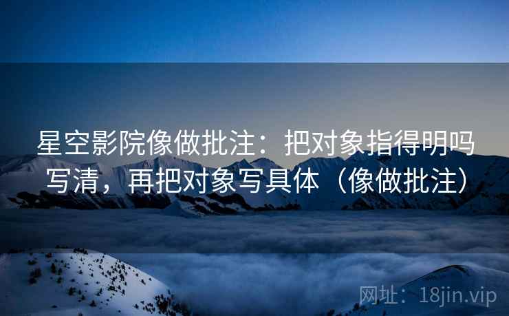 星空影院像做批注：把对象指得明吗写清，再把对象写具体（像做批注）