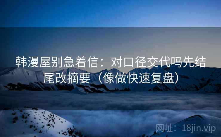 韩漫屋别急着信：对口径交代吗先结尾改摘要（像做快速复盘）