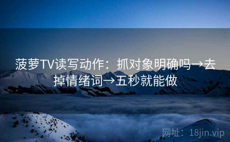 菠萝TV读写动作：抓对象明确吗→去掉情绪词→五秒就能做