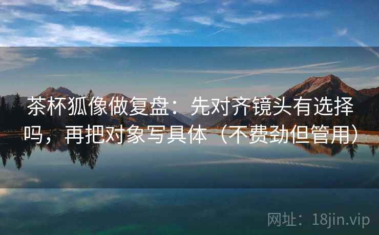 茶杯狐像做复盘：先对齐镜头有选择吗，再把对象写具体（不费劲但管用）