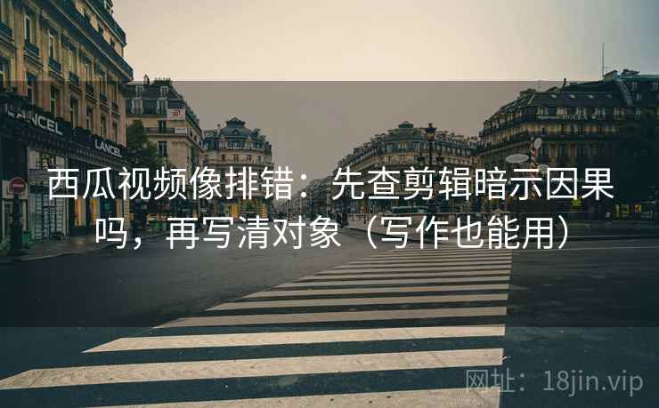 西瓜视频像排错：先查剪辑暗示因果吗，再写清对象（写作也能用）  第2张