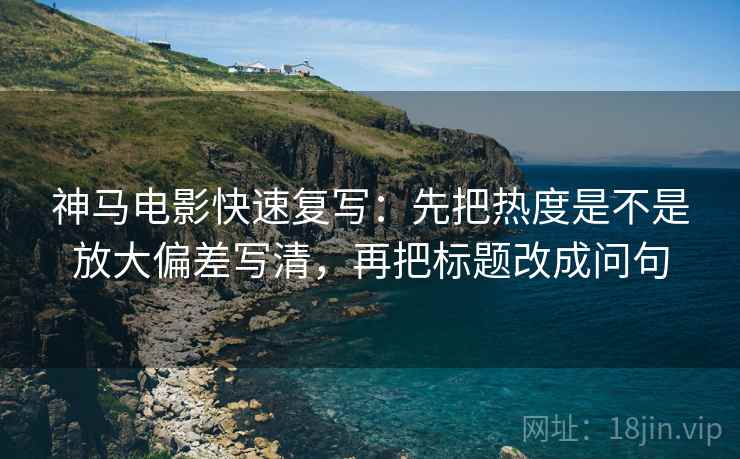 神马电影快速复写：先把热度是不是放大偏差写清，再把标题改成问句
