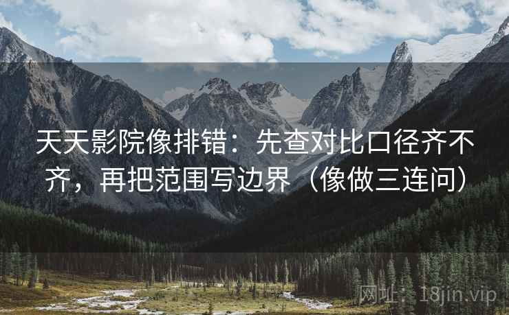 天天影院像排错：先查对比口径齐不齐，再把范围写边界（像做三连问）