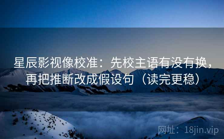 星辰影视像校准：先校主语有没有换，再把推断改成假设句（读完更稳）  第2张