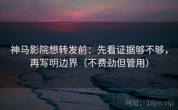 神马影院想转发前：先看证据够不够，再写明边界（不费劲但管用）