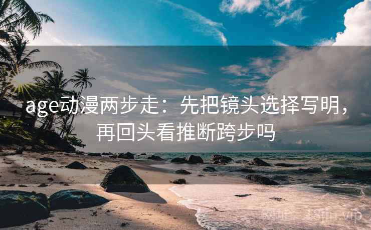 age动漫两步走:先把镜头选择写明,再回头看推断跨步吗