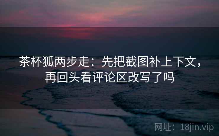 茶杯狐两步走:先把截图补上下文,再回头看评论区改写了吗 第2张 茶杯狐两步走:先把截图补上下文,再回头看评论区改写了吗 第2张