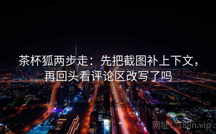 茶杯狐两步走:先把截图补上下文,再回头看评论区改写了吗