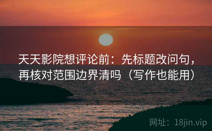 天天影院想评论前：先标题改问句，再核对范围边界清吗（写作也能用）  第2张