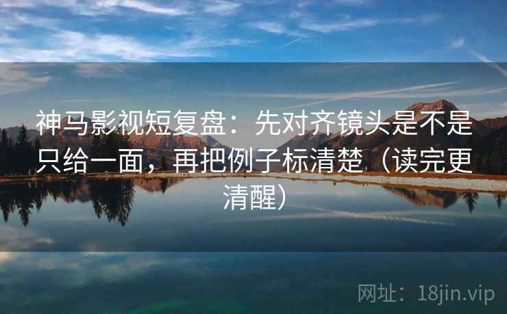 神马影视短复盘：先对齐镜头是不是只给一面，再把例子标清楚（读完更清醒）  第2张