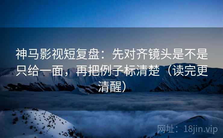 神马影视短复盘：先对齐镜头是不是只给一面，再把例子标清楚（读完更清醒）