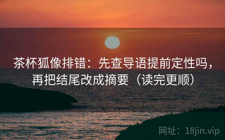 茶杯狐像排错:先查导语提前定性吗,再把结尾改成摘要(读完更顺)