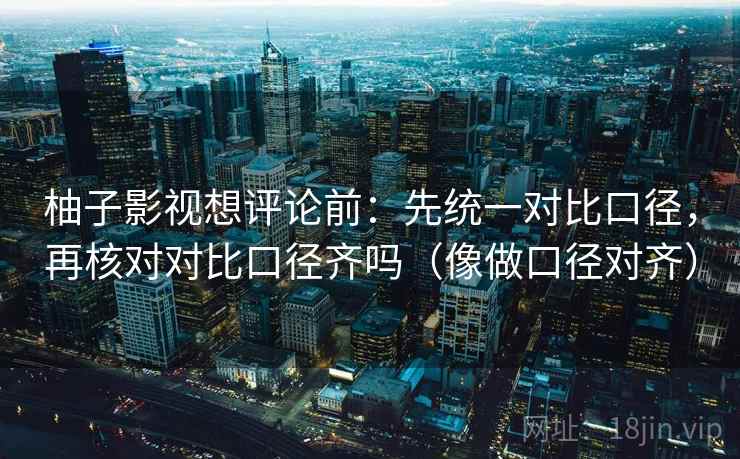 柚子影视想评论前:先统一对比口径,再核对对比口径齐吗(像做口径对齐)