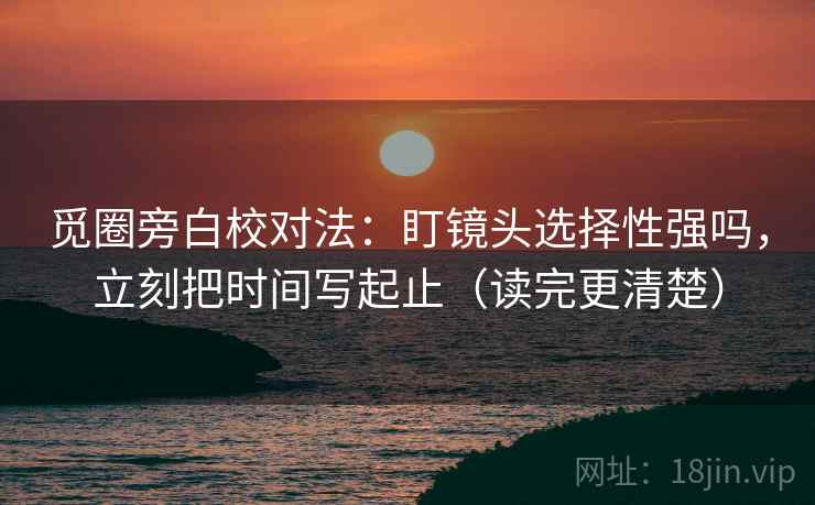 觅圈旁白校对法:盯镜头选择性强吗,立刻把时间写起止(读完更清楚) 第2张 觅圈旁白校对法:盯镜头选择性强吗,立刻把时间写起止(读完更清楚) 第2张
