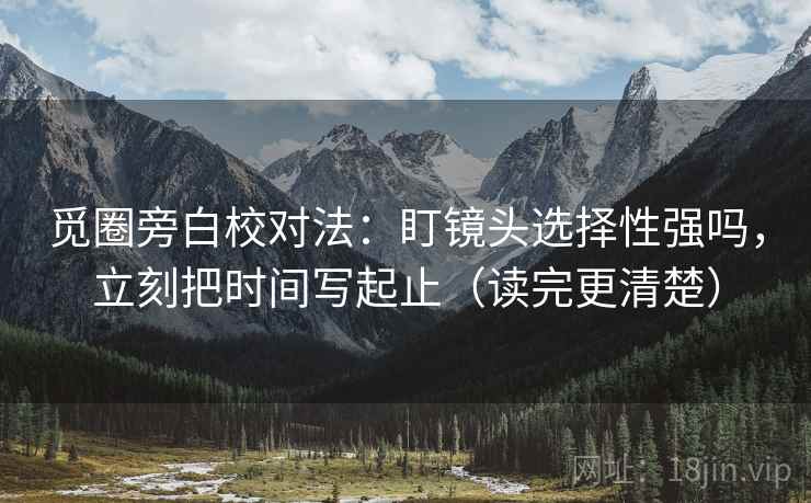 觅圈旁白校对法：盯镜头选择性强吗，立刻把时间写起止（读完更清楚）