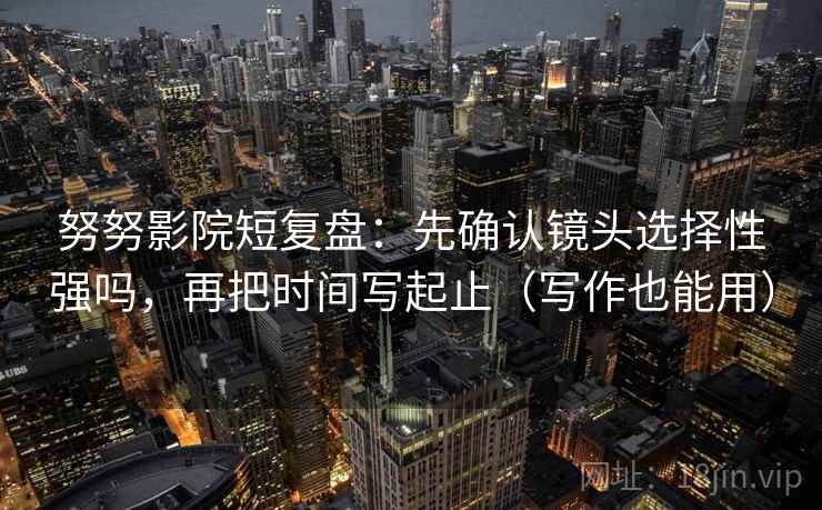 努努影院短复盘:先确认镜头选择性强吗,再把时间写起止(写作也能用)
