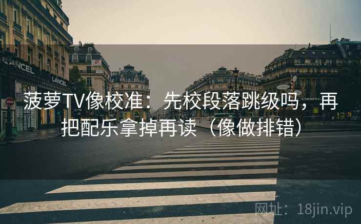 菠萝TV像校准:先校段落跳级吗,再把配乐拿掉再读(像做排错)