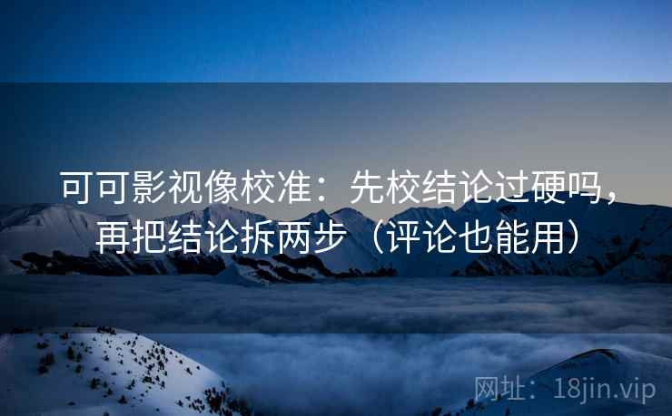 可可影视像校准:先校结论过硬吗,再把结论拆两步(评论也能用)