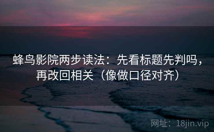 蜂鸟影院两步读法:先看标题先判吗,再改回相关(像做口径对齐)