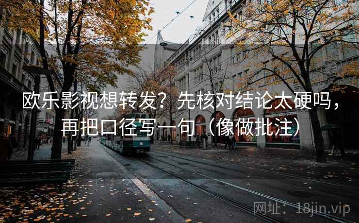 欧乐影视想转发？先核对结论太硬吗，再把口径写一句（像做批注）  第2张