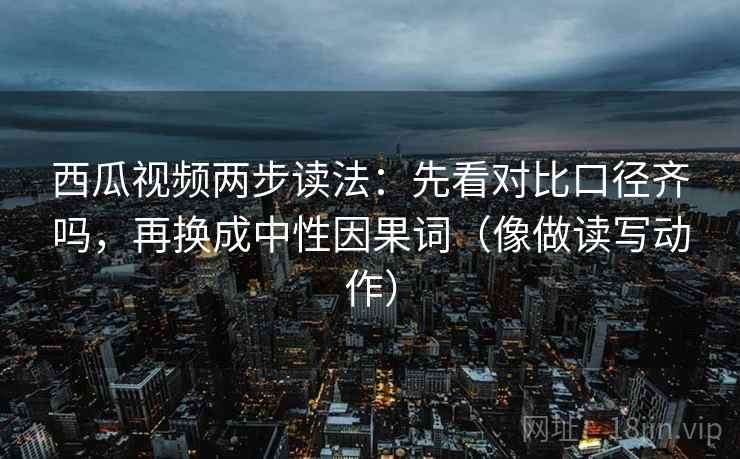 西瓜视频两步读法:先看对比口径齐吗,再换成中性因果词(像做读写动作)
