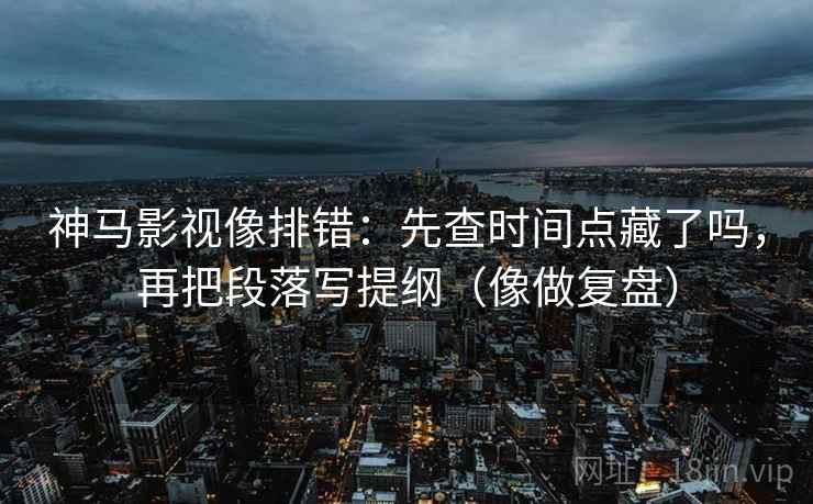 神马影视像排错:先查时间点藏了吗,再把段落写提纲(像做复盘)