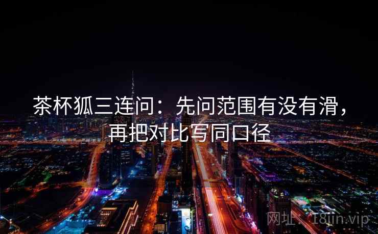 茶杯狐三连问:先问范围有没有滑,再把对比写同口径