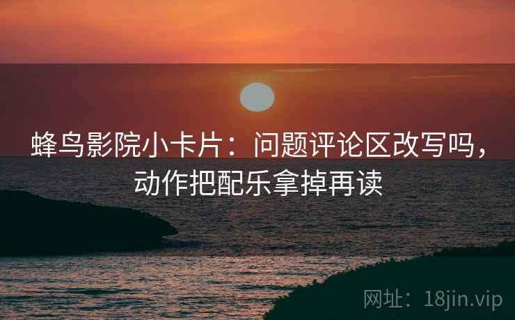 蜂鸟影院小卡片:问题评论区改写吗,动作把配乐拿掉再读