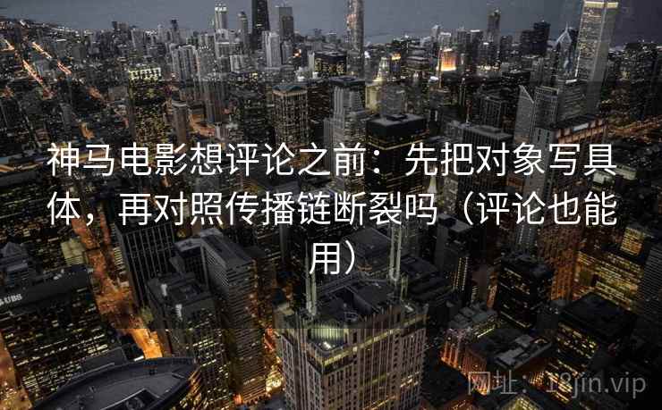 神马电影想评论之前:先把对象写具体,再对照传播链断裂吗(评论也能用)