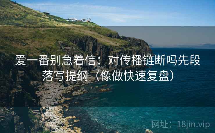 爱一番别急着信:对传播链断吗先段落写提纲(像做快速复盘) 第1张 爱一番别急着信:对传播链断吗先段落写提纲(像做快速复盘) 第1张