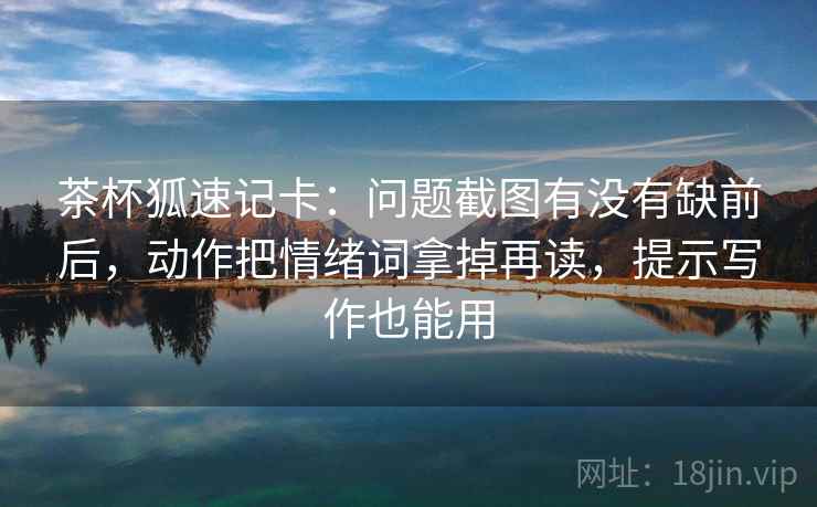 茶杯狐速记卡:问题截图有没有缺前后,动作把情绪词拿掉再读,提示写作也能用 第1张 茶杯狐速记卡:问题截图有没有缺前后,动作把情绪词拿掉再读,提示写作也能用 第1张