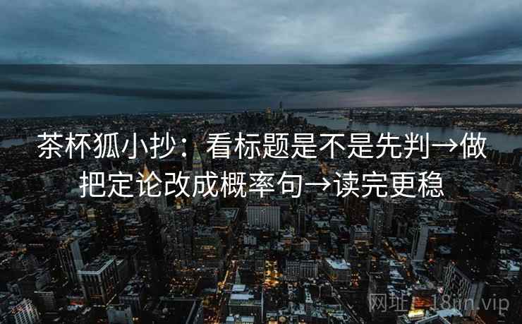 茶杯狐小抄：看标题是不是先判→做把定论改成概率句→读完更稳  第1张