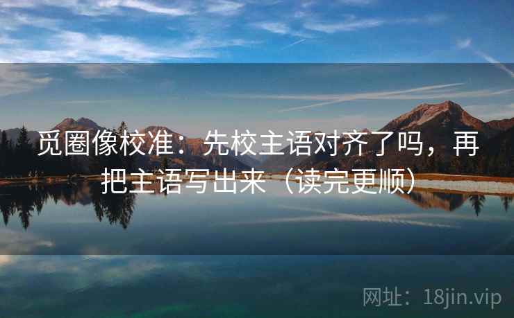 觅圈像校准:先校主语对齐了吗,再把主语写出来(读完更顺) 第2张 觅圈像校准:先校主语对齐了吗,再把主语写出来(读完更顺) 第2张